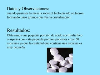 Datos y Observaciones:
cuando pusimos la mezcla sobre el hielo picado se fueron
formando unos grumos que fue la cristalización.
Resultados:
Obtuvimos una pequeña porción de ácido acetilsalicílico
o aspirina con esta pequeña porción podemos crear 50
aspirinas ya que la cantidad que contiene una aspirina es
muy pequeña.
 