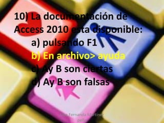 Liba Fernanda Martínez
peña
10) La documentación de
Access 2010 esta disponible:
a) pulsando F1
b) En archivo> ayuda
c) Ay B son ciertas
d) Ay B son falsas
 