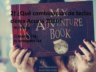LINA FERNANDA
MARTINEZ PEÑA
2) ¿Qué combinacion de teclas
cierra Access 2010?
a) CTRL +F4
b) ALT+F4
C) MAYUS + F4
D) WINDOWS +F4
 