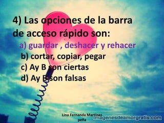Lina Fernanda Martínez
peña
4) Las opciones de la barra
de acceso rápido son:
a) guardar , deshacer y rehacer
b) cortar, copiar, pegar
c) Ay B son ciertas
d) Ay B son falsas
 