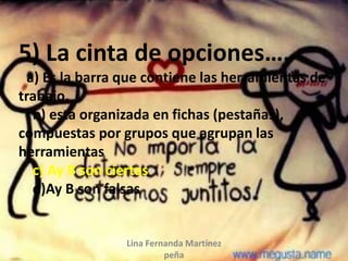 Lina Fernanda Martínez
peña
5) La cinta de opciones….
a) Es la barra que contiene las herramientas de
trabajo.
b) esta organizada en fichas (pestañas),
compuestas por grupos que agrupan las
herramientas
c) Ay B son ciertas
d)Ay B son falsas
 