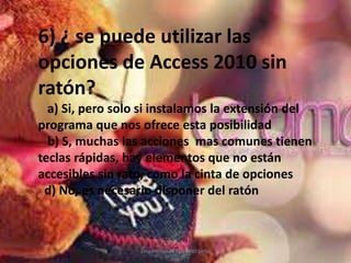 Lina Fernanda Martínez peña
6) ¿ se puede utilizar las
opciones de Access 2010 sin
ratón?
a) Si, pero solo si instalamos la extensión del
programa que nos ofrece esta posibilidad
b) S, muchas las acciones mas comunes tienen
teclas rápidas, hay elementos que no están
accesibles sin rato, como la cinta de opciones
d) No, es necesario disponer del ratón
 