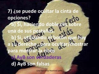 Lina Fernanda Martínez peña
7) ¿se puede ocultar la cinta de
opciones?
a) Si, haciendo doble clic sobre
una de sus pestañas.
b) Si, utilizando el botón que hay
a su derecha , para ocultar/mostrar
para mostrar la cinta
c) AyB son verdaderas
d) AyB son falsas
 