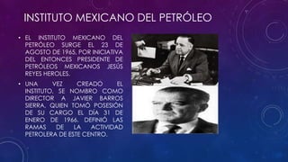 INSTITUTO MEXICANO DEL PETRÓLEO
• EL INSTITUTO MEXICANO DEL
PETRÓLEO SURGE EL 23 DE
AGOSTO DE 1965, POR INICIATIVA
DEL ENTONCES PRESIDENTE DE
PETRÓLEOS MEXICANOS JESÚS
REYES HEROLES.
• UNA VEZ CREADO EL
INSTITUTO, SE NOMBRO COMO
DIRECTOR A JAVIER BARROS
SIERRA, QUIEN TOMÓ POSESIÓN
DE SU CARGO EL DÍA 31 DE
ENERO DE 1966. DEFINIÓ LAS
RAMAS DE LA ACTIVIDAD
PETROLERA DE ESTE CENTRO.
 