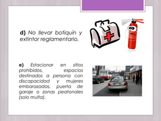 d) No llevar botiquín y
extintor reglamentario.
e) Estacionar en sitios
prohibidos, espacios
destinados a persona con
discapacidad y mujeres
embarazadas, puerta de
garaje o zonas peatonales
(solo multa).
 