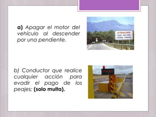a) Apagar el motor del
vehículo al descender
por una pendiente.
b) Conductor que realice
cualquier acción para
evadir el pago de los
peajes; (solo multa).
 