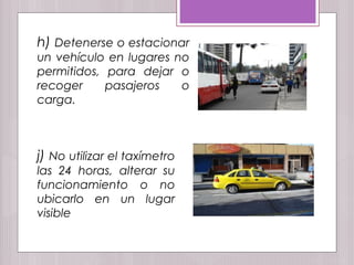 h) Detenerse o estacionar
un vehículo en lugares no
permitidos, para dejar o
recoger pasajeros o
carga.
j) No utilizar el taxímetro
las 24 horas, alterar su
funcionamiento o no
ubicarlo en un lugar
visible
 