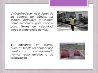 a) Desobedecer las órdenes de
los agentes de tránsito, sus
señales manuales y señales
como: semáforos, pare, ceda el
paso, límites de velocidad,
cruce o preferencia de vías.
b) Adelantar en curvas,
puentes, túneles al coronar una
cuesta o contraviniendo
normas reglamentarias o de
señalización.
 