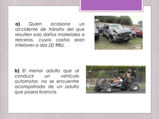 a) Quien ocasione un
accidente de tránsito del que
resulten solo daños materiales a
terceros, cuyos costos sean
inferiores a dos (2) RBU.
b) El menor adulto que al
conducir un vehículo
automotor, no se encuentre
acompañado de un adulto
que posea licencia.
 
