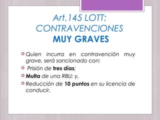 Art.145 LOTT:
CONTRAVENCIONES
MUY GRAVES
 Quien incurra en contravención muy
grave, será sancionado con:
 Prisión de tres días;
 Multa de una RBU; y,
 Reducción de 10 puntos en su licencia de
conducir.
 