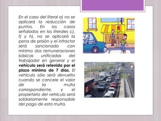 En el caso del literal a) no se
aplicará la reducción de
puntos. En los casos
señalados en los literales c),
f) y h), no se aplicará la
pena de prisión y el infractor
será sancionado con
mínimo dos remuneraciones
básicas unificadas del
trabajador en general y el
vehículo será retenido por el
plazo mínimo de 7 días. El
vehículo sólo será devuelto
cuando se cancele el valor
de la multa
correspondiente, y el
propietario del vehículo será
solidariamente responsable
del pago de esta multa.
 