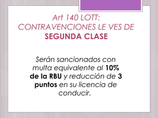 Art 140 LOTT:
CONTRAVENCIONES LE VES DE
SEGUNDA CLASE
Serán sancionados con
multa equivalente al 10%
de la RBU y reducción de 3
puntos en su licencia de
conducir.
 