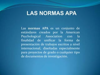LAS NORMAS APA
Las normas APA es un conjunto de
estándares creados por la American
Psychological Association con la
finalidad de unificar la forma de
presentación de trabajos escritos a nivel
internacional, diseñadas especialmente
para proyectos de grado o cualquier tipo
de documentos de investigación.
 