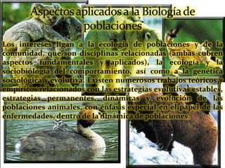 Los intereses ligan a la ecología de poblaciones y de la
comunidad, que son disciplinas relacionadas (ambas cubren
aspectos fundamentales y aplicados), la ecología y la
sociobiología del comportamiento, así como a la genética
sociológica y evolutiva. Existen numerosos trabajos teóricos y
empíricos relacionados con las estrategias evolutivas estables,
estrategias permanentes, dinámicas y evolución de las
poblaciones animales, con énfasis especial en el papel de las
enfermedades, dentro de la dinámica de poblaciones.
 