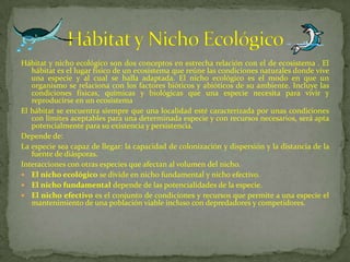 Hábitat y nicho ecológico son dos conceptos en estrecha relación con el de ecosistema . El
hábitat es el lugar físico de un ecosistema que reúne las condiciones naturales donde vive
una especie y al cual se halla adaptada. El nicho ecológico es el modo en que un
organismo se relaciona con los factores bióticos y abióticos de su ambiente. Incluye las
condiciones físicas, químicas y biológicas que una especie necesita para vivir y
reproducirse en un ecosistema
El hábitat se encuentra siempre que una localidad esté caracterizada por unas condiciones
con límites aceptables para una determinada especie y con recursos necesarios, será apta
potencialmente para su existencia y persistencia.
Depende de:
La especie sea capaz de llegar: la capacidad de colonización y dispersión y la distancia de la
fuente de diásporas.
Interacciones con otras especies que afectan al volumen del nicho.
 El nicho ecológico se divide en nicho fundamental y nicho efectivo.
 El nicho fundamental depende de las potencialidades de la especie.
 El nicho efectivo es el conjunto de condiciones y recursos que permite a una especie el
mantenimiento de una población viable incluso con depredadores y competidores.
 