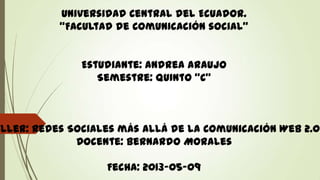 Universidad Central del Ecuador.
“Facultad de Comunicación social”
Estudiante: Andrea Araujo
Semestre: Quinto “C”
aller: Redes Sociales más allá de la Comunicación Web 2.0
Docente: Bernardo Morales
Fecha: 2013-05-09
 