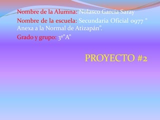 Nombre de la Alumna: Nolasco García Saray
Nombre de la escuela: Secundaria Oficial 0977 “
Anexa a la Normal de Atizapán”.
Grado y grupo: 3º”A”
PROYECTO #2
 