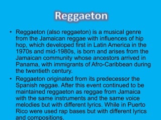 ? Reggaeton (also reggaeton) is a musical genre
from the Jamaican reggae with influences of hip
hop, which developed first in Latin America in the
1970s and mid-1980s, is born and arises from the
Jamaican community whose ancestors arrived in
Panama, with immigrants of Afro-Caribbean during
the twentieth century.
? Reggaeton originated from its predecessor the
Spanish reggae. After this event continued to be
maintained reggaeton as reggae from Jamaica
with the same instruments and the same voice
melodies but with different lyrics. While in Puerto
Rico were used rap bases but with different lyrics
and compositions.
 