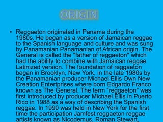 ? Reggaeton originated in Panama during the
1980s. He began as a version of Jamaican reggae
to the Spanish language and culture and was sung
by Panamanian Panamanian of African origin. The
General is called the "father of reggaeton" which
had the ability to combine with Jamaican reggae
Latinized version. The foundation of reggaeton
began in Brooklyn, New York, in the late 1980s by
the Panamanian producer Michael Ellis Own New
Creation Entertprises where born Edgardo Franco
known as The General. The term "reggaeton" was
first introduced by producer Michael Ellis in Puerto
Rico in 1988 as a way of describing the Spanish
reggae. In 1990 was held in New York for the first
time the participation Jamfest reggaeton reggae
artists known as Nicodemus, Roman Stewart,
 