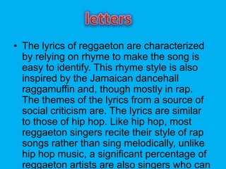 ? The lyrics of reggaeton are characterized
by relying on rhyme to make the song is
easy to identify. This rhyme style is also
inspired by the Jamaican dancehall
raggamuffin and, though mostly in rap.
The themes of the lyrics from a source of
social criticism are. The lyrics are similar
to those of hip hop. Like hip hop, most
reggaeton singers recite their style of rap
songs rather than sing melodically, unlike
hip hop music, a significant percentage of
reggaeton artists are also singers who can
 