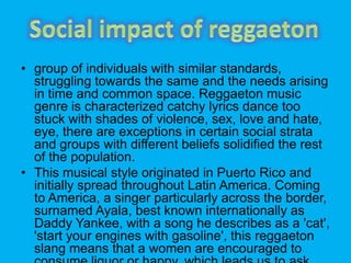 ? group of individuals with similar standards,
struggling towards the same and the needs arising
in time and common space. Reggaeton music
genre is characterized catchy lyrics dance too
stuck with shades of violence, sex, love and hate,
eye, there are exceptions in certain social strata
and groups with different beliefs solidified the rest
of the population.
? This musical style originated in Puerto Rico and
initially spread throughout Latin America. Coming
to America, a singer particularly across the border,
surnamed Ayala, best known internationally as
Daddy Yankee, with a song he describes as a 'cat',
'start your engines with gasoline', this reggaeton
slang means that a women are encouraged to
 