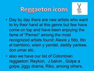 ? Day by day there are new artists who want
to try their hand at this genre but few have
come on top and have been enjoying the
fame of "Perreo" among the most
recognized artists found: Alexis y fido, tito
el bambino, wisin y yandel, daddy yankee,
don omar etc..
? also we have our list of Colombian
reggaeton: Reykon, J balvin , Golpe a
golpe, jiggy drama, Riko, among others.
 