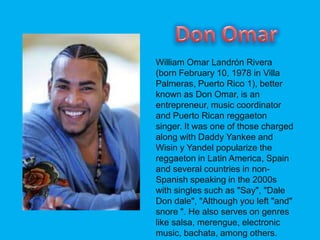 William Omar Landrn Rivera
(born February 10, 1978 in Villa
Palmeras, Puerto Rico 1), better
known as Don Omar, is an
entrepreneur, music coordinator
and Puerto Rican reggaeton
singer. It was one of those charged
along with Daddy Yankee and
Wisin y Yandel popularize the
reggaeton in Latin America, Spain
and several countries in non-
Spanish speaking in the 2000s
with singles such as "Say", "Dale
Don dale", "Although you left "and"
snore ". He also serves on genres
like salsa, merengue, electronic
music, bachata, among others.
 
