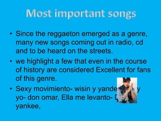 ? Since the reggaeton emerged as a genre,
many new songs coming out in radio, cd
and to be heard on the streets.
? we highlight a few that even in the course
of history are considered Excellent for fans
of this genre.
? Sexy movimiento- wisin y yandel, Ella y
yo- don omar, Ella me levanto- Daddy
yankee,
 