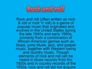 Rock and roll (often written as rock
& roll or rock 'n' roll) is a genre of
popular music that originated and
evolved in the United States during
the late 1940s and early 1950s,
primarily from a combination of
African-American genres such as
blues, jump blues, jazz, and gospel
music, together with Western swing
and country music. Though
elements of rock and roll can be
heard in blues records from the
1920s and in country records of the
1930s, rock and roll did not acquire
 