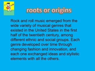 Rock and roll music emerged from the
wide variety of musical genres that
existed in the United States in the first
half of the twentieth century, among
different ethnic and social groups. Each
genre developed over time through
changing fashion and innovation, and
each one exchanged ideas and stylistic
elements with all the others.
 