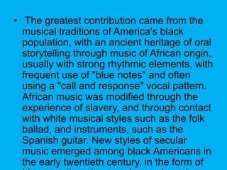 ? The greatest contribution came from the
musical traditions of America's black
population, with an ancient heritage of oral
storytelling through music of African origin,
usually with strong rhythmic elements, with
frequent use of "blue notes" and often
using a "call and response" vocal pattern.
African music was modified through the
experience of slavery, and through contact
with white musical styles such as the folk
ballad, and instruments, such as the
Spanish guitar. New styles of secular
music emerged among black Americans in
the early twentieth century, in the form of
 