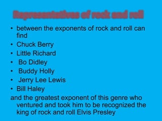 ? between the exponents of rock and roll can
find
? Chuck Berry
? Little Richard
? Bo Didley
? Buddy Holly
? Jerry Lee Lewis
? Bill Haley
and the greatest exponent of this genre who
ventured and took him to be recognized the
king of rock and roll Elvis Presley
 