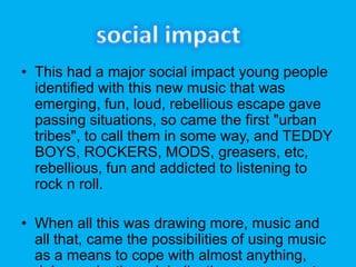 ? This had a major social impact young people
identified with this new music that was
emerging, fun, loud, rebellious escape gave
passing situations, so came the first "urban
tribes", to call them in some way, and TEDDY
BOYS, ROCKERS, MODS, greasers, etc,
rebellious, fun and addicted to listening to
rock n roll.
? When all this was drawing more, music and
all that, came the possibilities of using music
as a means to cope with almost anything,
 