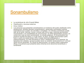 Sonambulismo
 La sonámbula de John Everett Millais
 Clasificación y recursos externos
 Aviso médico
 Las personas que presentan sonambulismo (un trastorno del sueño clasificado como
parasomnia), también llamado noctambulismo, desarrollan actividades motoras
automáticas que pueden ser sencillas o complejas. Un individuo sonámbulo puede
salir de la cama, caminar, orinar o incluso salir de su casa, mientras permanecen
inconscientes y sin probabilidad de comunicación. Es difícil despertarlos aunque, en
contra de lo que se cree comúnmente, no resulta peligroso. El sonambulismo se
produce durante las fases 3 o 4 del sueño, es decir, la etapa denominada sueño
lento o sueño de ondas lentas (SOL) (véase electroencefalograma o
polisomnograma). Es más frecuente en niños y adolescentes. Por lo general, los
episodios son aislados, aunque pueden tener un carácter recidivante en el 1 al 6 por
ciento de los pacientes. Su causa es desconocida y no existe ningún tratamiento
eficaz. A la persona que presenta estos síntomas se le denomina sonámbulo o
sonámbula
 