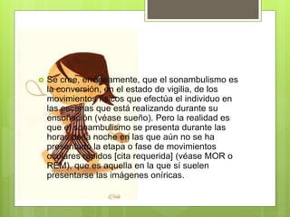  Se cree, erróneamente, que el sonambulismo es
la conversión, en el estado de vigilia, de los
movimientos físicos que efectúa el individuo en
las escenas que está realizando durante su
ensoñación (véase sueño). Pero la realidad es
que el sonambulismo se presenta durante las
horas de la noche en las que aún no se ha
presentado la etapa o fase de movimientos
oculares rápidos [cita requerida] (véase MOR o
REM), que es aquella en la que sí suelen
presentarse las imágenes oníricas.
 