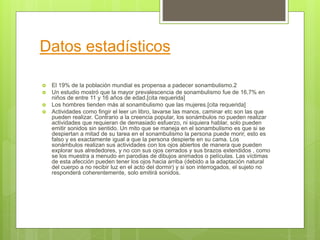 Datos estadísticos
 El 19% de la población mundial es propensa a padecer sonambulismo.2
 Un estudio mostró que la mayor prevalescencia de sonambulismo fue de 16,7% en
niños de entre 11 y 16 años de edad.[cita requerida]
 Los hombres tienden más al sonambulismo que las mujeres.[cita requerida]
 Actividades como fingir el leer un libro, lavarse las manos, caminar etc son las que
pueden realizar. Contrario a la creencia popular, los sonámbulos no pueden realizar
actividades que requieran de demasiado esfuerzo, ni siquiera hablar, solo pueden
emitir sonidos sin sentido. Un mito que se maneja en el sonambulismo es que si se
despiertan a mitad de su tarea en el sonambulismo la persona puede morir, esto es
falso y es exactamente igual a que la persona despierte en su cama. Los
sonámbulos realizan sus actividades con los ojos abiertos de manera que pueden
explorar sus alrededores, y no con sus ojos cerrados y sus brazos extendidos , como
se los muestra a menudo en parodias de dibujos animados o películas. Las víctimas
de esta afección pueden tener los ojos hacia arriba (debido a la adaptación natural
del cuerpo a no recibir luz en el acto del dormir) y si son interrogados, el sujeto no
responderá coherentemente, solo emitirá sonidos.
 