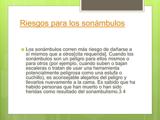 Riesgos para los sonámbulos
 Los sonámbulos corren más riesgo de dañarse a
sí mismos que a otros[cita requerida]. Cuando los
sonámbulos son un peligro para ellos mismos o
para otros (por ejemplo, cuando suben o bajan
escaleras o tratan de usar una herramienta
potencialmente peligrosa como una estufa o
cuchillo), es aconsejable alejarlos del peligro y
llevarlos nuevamente a la cama. Es sabido que ha
habido personas que han muerto o han sido
heridas como resultado del sonambulismo.3 4
 