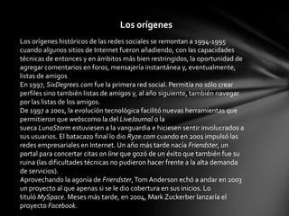 Los orígenes históricos de las redes sociales se remontan a 1994-1995
cuando algunos sitios de Internet fueron añadiendo, con las capacidades
técnicas de entonces y en ámbitos más bien restringidos, la oportunidad de
agregar comentarios en foros, mensajería instantánea y, eventualmente,
listas de amigos
En 1997, SixDegrees.com fue la primera red social. Permitía no sólo crear
perfiles sino también listas de amigos y, al año siguiente, también navegar
por las listas de los amigos.
De 1997 a 2001, la evolución tecnológica facilitó nuevas herramientas que
permitieron que webscomo la del LiveJournal o la
sueca LunaStorm estuviesen a la vanguardia e hiciesen sentir involucrados a
sus usuarios. El batacazo final lo dio Ryze.com cuando en 2001 impulsó las
redes empresariales en Internet. Un año más tarde nacía Friendster, un
portal para concertar citas on line que gozó de un éxito que también fue su
ruina (las dificultades técnicas no pudieron hacer frente a la alta demanda
de servicios).
Aprovechando la agonía de Friendster,Tom Anderson echó a andar en 2003
un proyecto al que apenas si se le dio cobertura en sus inicios. Lo
tituló MySpace. Meses más tarde, en 2004, Mark Zuckerber lanzaría el
proyecto Facebook.
Los orígenes
 
