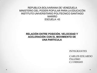 REPUBLICA BOLIVARIANA DE VENEZUELA
MINISTERIO DEL PODER POPULAR PARA LA EDUCACÓN
INSTITUTO UNIVERSITARIO POLITECNICO SANTIAGO
MARIÑO
ESCUELA: 43
RELACIÓN ENTRE POSICIÓN, VELOCIDAD Y
ACELERACIÓN CON EL MOVIMIENTO DE
UNA PARTICULA
INTEGRANTES
CARLOS EDUARDO
PALOMO
C.I 19081693
 