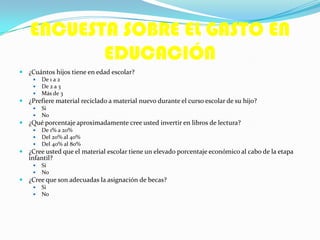 ENCUESTA SOBRE EL GASTO EN
EDUCACIÓN
 ¿Cuántos hijos tiene en edad escolar?
 De 1 a 2
 De 2 a 3
 Más de 3
 ¿Prefiere material reciclado a material nuevo durante el curso escolar de su hijo?
 Si
 No
 ¿Qué porcentaje aproximadamente cree usted invertir en libros de lectura?
 De 1% a 20%
 Del 20% al 40%
 Del 40% al 80%
 ¿Cree usted que el material escolar tiene un elevado porcentaje económico al cabo de la etapa
infantil?
 Si
 No
 ¿Cree que son adecuadas la asignación de becas?
 Si
 No
 