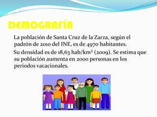 DEMOGRAFÍA
La población de Santa Cruz de la Zarza, según el
padrón de 2010 del INE, es de 4970 habitantes.
Su densidad es de 18,63 hab/km² (2009). Se estima que
su población aumenta en 2000 personas en los
periodos vacacionales.
 