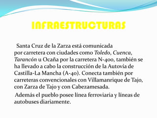 INFRAESTRUCTURAS
Santa Cruz de la Zarza está comunicada
por carretera con ciudades como Toledo, Cuenca,
Tarancón u Ocaña por la carretera N-400, también se
ha llevado a cabo la construcción de la Autovía de
Castilla-La Mancha (A-40). Conecta también por
carreteras convencionales con Villamanrique de Tajo,
con Zarza de Tajo y con Cabezamesada.
Además el pueblo posee línea ferroviaria y líneas de
autobuses diariamente.
 