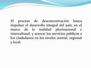 El proceso de desconcentración busca
impulsar el desarrollo integral del país, en el
marco de la realidad plurinacional e
intercultural, y acercar los servicios públicos a
los ciudadanos en los niveles central, regional
y local.
 
