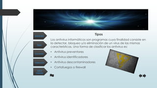 Tipos
Inspección
Funciones
Los 4
mejores
¿Qué es?
Tipos
Los antivirus informáticos son programas cuya finalidad consiste en
la detectar, bloqueo y/o eliminación de un virus de las mismas
características. Una forma de clasificar los antivirus es:
• Antivirus preventores
• Antivirus identificadores
• Antivirus descontaminadores
• Cortafuegos o firewall
 