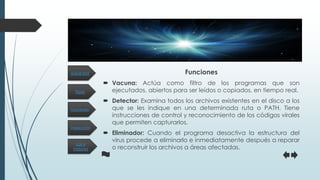 Tipos
Inspección
Funciones
Los 4
mejores
¿Qué es? Funciones
 Vacuna: Actúa como filtro de los programas que son
ejecutados, abiertos para ser leídos o copiados, en tiempo real.
 Detector: Examina todos los archivos existentes en el disco a los
que se les indique en una determinada ruta o PATH. Tiene
instrucciones de control y reconocimiento de los códigos virales
que permiten capturarlos.
 Eliminador: Cuando el programa desactiva la estructura del
virus procede a eliminarlo e inmediatamente después a reparar
o reconstruir los archivos a áreas afectadas.
 