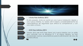 Tipos
Inspección
Funciones
Los 4
mejores
¿Qué es?
• 3 Avira Free Antivirus 2013
El año pasado, Avira se centró en una nueva instalación rápida y
una nueva interfaz, la versión 2013 mejora considerablemente las
características de seguridad que ofrece la competencia y con
una visión a futuro.
• AVG Free Antivirus 2013
Versión 2013 del AVG Free tiene una nueva interfaz con un estilo
que coincide con el Windows 8. Y al mismo tiempo, se han
incorporado nuevas características para la eliminación de virus de
manera eficaz.
 