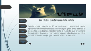 Historia
Secuelas
Tipos
Mecanis-
mos
¿Qué es?
Los 10 virus más famosos de la historia
Desde la década de los 70, se ha tratado de controlar este
tipo de contenido malicioso sin conseguir gran éxito debido a
que estos se adaptan rápidamente a medida que avanza la
tecnología, tratando de robar datos, distribuirse a nivel
mundial como una plaga, destruir el PC, entre otros.
 