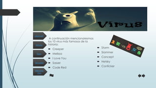 Historia
Secuelas
Tipos
Mecanis-
mos
¿Qué es?
A continuación mencionaresmos
los 10 virus más famosos de la
historia:
 Creeper
 Melissa
 I Love You
 Sasser
 Code Red
 Storm
 Slammer
 Concept
 Netsky
 Conficker
 