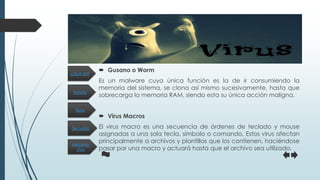 Historia
Secuelas
Tipos
Mecanis-
mos
¿Qué es?
 Gusano o Worm
Es un malware cuya única función es la de ir consumiendo la
memoria del sistema, se clona así mismo sucesivamente, hasta que
sobrecarga la memoria RAM, siendo esta su única acción maligna.
 Virus Macros
El virus macro es una secuencia de órdenes de teclado y mouse
asignadas a una sola tecla, símbolo o comando. Estos virus afectan
principalmente a archivos y plantillas que los contienen, haciéndose
pasar por una macro y actuará hasta que el archivo sea utilizado.
 