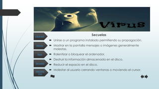 Historia
Secuelas
Tipos
Mecanis-
mos
¿Qué es?
Secuelas
 Unirse a un programa instalado permitiendo su propagación.
 Mostrar en la pantalla mensajes o imágenes generalmente
molestas.
 Ralentizar o bloquear el ordenador.
 Destruir la información almacenada en el disco.
 Reducir el espacio en el disco.
 Molestar al usuario cerrando ventanas o moviendo el cursor.
 